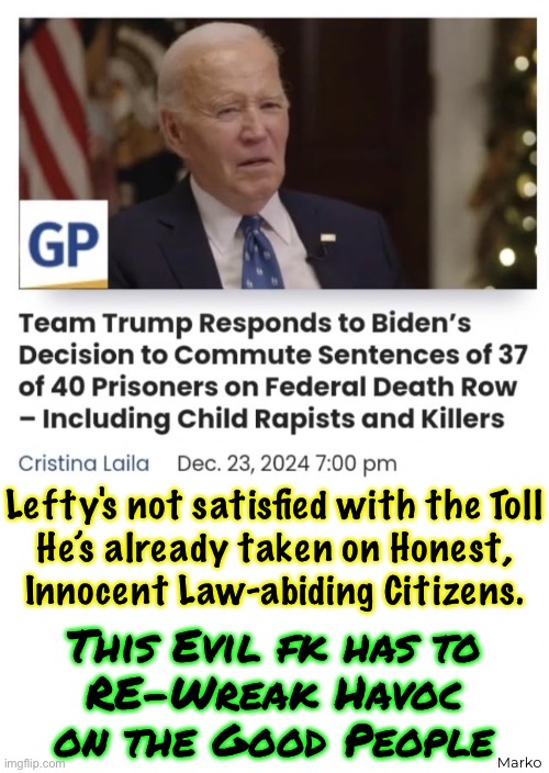 This Perverted Evil Freak Actually Thinks Up New Ways to Harm the Good People | Lefty's not satisfied with the Toll
He’s already taken on Honest,
Innocent Law-abiding Citizens. Marko; This Evil fk has to
RE-Wreak Havoc
on the Good People | image tagged in memes,fjb voters kissmyass,stolen elections have consequences,but u fjb voters r complicit,fk u idiots | made w/ Imgflip meme maker