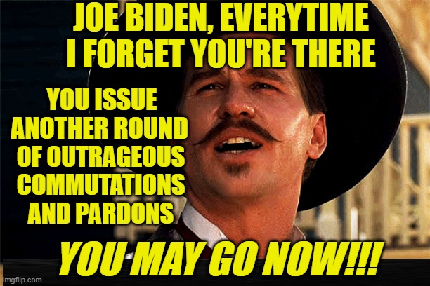 Joe Biden's Rude Reminders that He's Still There | JOE BIDEN, EVERYTIME I FORGET YOU'RE THERE; YOU ISSUE ANOTHER ROUND; OF OUTRAGEOUS COMMUTATIONS
AND PARDONS; YOU MAY GO NOW!!! | image tagged in joe biden,commutations,pardons,death row,hunter biden,doc holliday | made w/ Imgflip meme maker