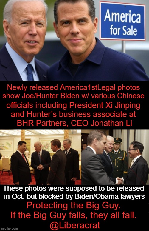 Dirty Politics | Newly released America1stLegal photos 
show Joe/Hunter Biden w/ various Chinese; officials including President Xi Jinping 
and Hunter’s business associate at 
BHR Partners, CEO Jonathan Li; These photos were supposed to be released 
in Oct. but blocked by Biden/Obama lawyers; Protecting the Big Guy. 
If the Big Guy falls, they all fall. 
@Liberacrat | image tagged in breaking news,joe biden,barack obama,lawyers,pictures,follow the money | made w/ Imgflip meme maker