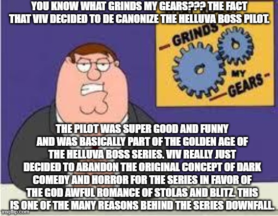 What grinds my gears: | YOU KNOW WHAT GRINDS MY GEARS??? THE FACT THAT VIV DECIDED TO DE CANONIZE THE HELLUVA BOSS PILOT. THE PILOT WAS SUPER GOOD AND FUNNY AND WAS BASICALLY PART OF THE GOLDEN AGE OF THE HELLUVA BOSS SERIES. VIV REALLY JUST DECIDED TO ABANDON THE ORIGINAL CONCEPT OF DARK COMEDY AND HORROR FOR THE SERIES IN FAVOR OF THE GOD AWFUL ROMANCE OF STOLAS AND BLITZ. THIS IS ONE OF THE MANY REASONS BEHIND THE SERIES DOWNFALL. | image tagged in you know what really grinds my gears,helluva boss | made w/ Imgflip meme maker