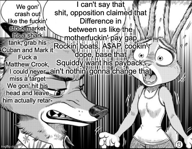 nick shocks judy | I can't say that shit, opposition claimed that
Diffеrence in between us likе the motherfuckin' pay gap
Rockin' boats, A$AP, cookin' dope, base that
Squiddy want his payback, ain't nothin' gonna change that; We gon' crash out like the fuckin' stock market
It's a shark tank, grab his Cuban and Mark it
Fuck a Matthew Crook, I could never miss a target
We gon' hit his head and leave him actually retar- | image tagged in nick shocks judy | made w/ Imgflip meme maker