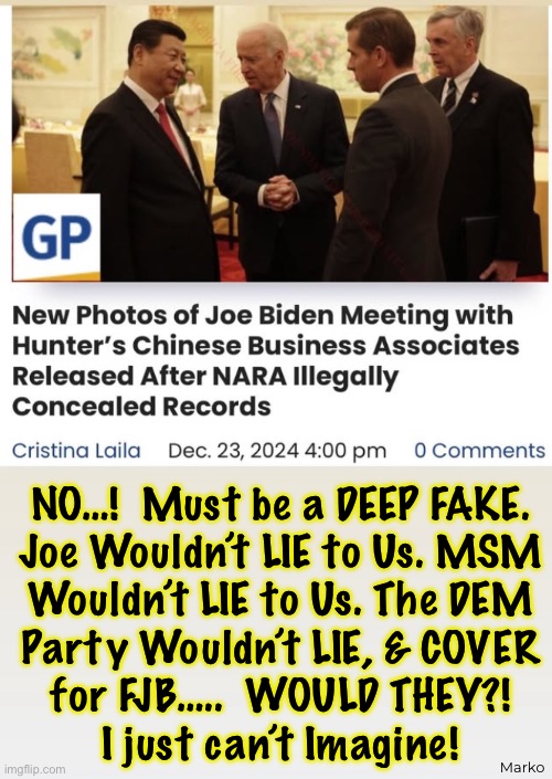 Wait…. What If EVERYTHING the Republicans Have Been Saying Has Been TRUE?! | NO…!  Must be a DEEP FAKE.
Joe Wouldn’t LIE to Us. MSM
Wouldn’t LIE to Us. The DEM
Party Wouldn’t LIE, & COVER
for FJB…..  WOULD THEY?!
I just can’t Imagine! Marko | image tagged in memes,lie cheat steal,they lie then act like they believe it,we all know theyre lies,fjb voters kissmyass | made w/ Imgflip meme maker