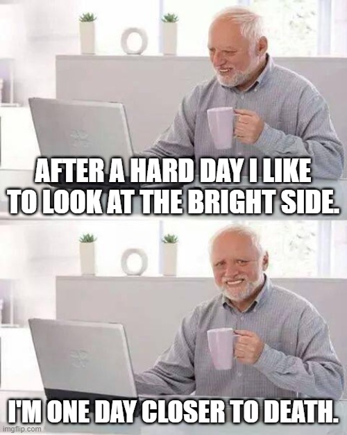 Doesn't fear death. | AFTER A HARD DAY I LIKE TO LOOK AT THE BRIGHT SIDE. I'M ONE DAY CLOSER TO DEATH. | image tagged in memes,hide the pain harold | made w/ Imgflip meme maker