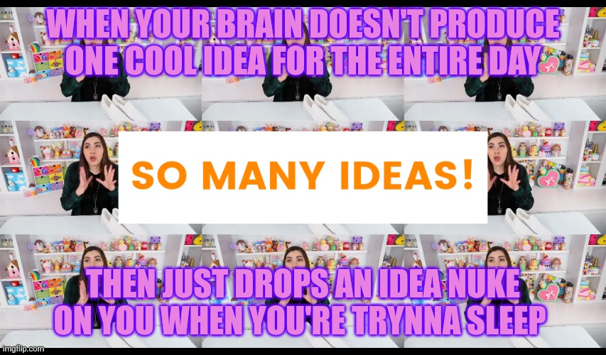 So Many Ideas Moriah Elizabeth | WHEN YOUR BRAIN DOESN'T PRODUCE ONE COOL IDEA FOR THE ENTIRE DAY; THEN JUST DROPS AN IDEA NUKE ON YOU WHEN YOU'RE TRYNNA SLEEP | image tagged in so many ideas moriah elizabeth | made w/ Imgflip meme maker