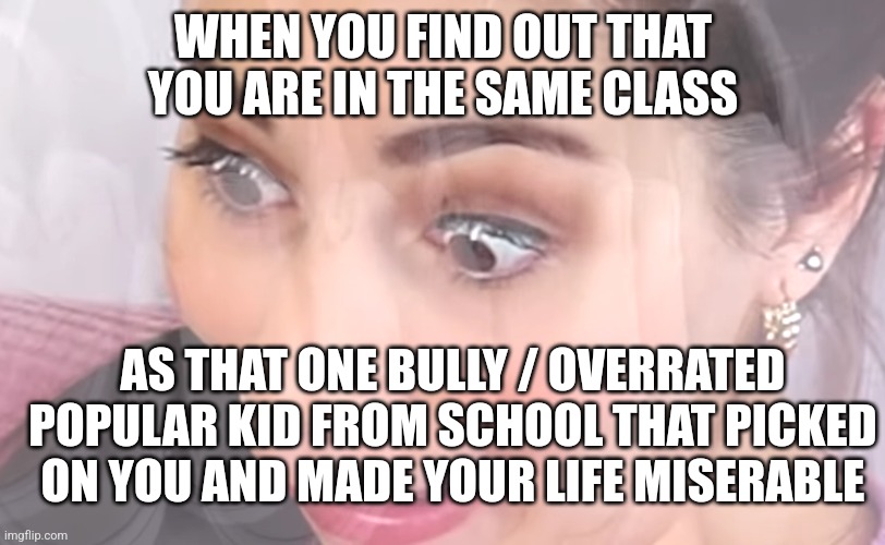 Moriah Elizabeth descending into madness. | WHEN YOU FIND OUT THAT YOU ARE IN THE SAME CLASS; AS THAT ONE BULLY / OVERRATED POPULAR KID FROM SCHOOL THAT PICKED ON YOU AND MADE YOUR LIFE MISERABLE | image tagged in moriah elizabeth descending into madness | made w/ Imgflip meme maker