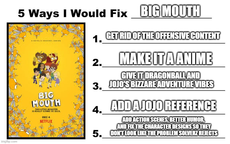 5 Ways I Would Fix Big Mouth (Hilarious) | BIG MOUTH; GET RID OF THE OFFENSIVE CONTENT; MAKE IT A ANIME; GIVE IT DRAGONBALL AND  JOJO'S BIZZARE ADVENTURE VIBES; ADD A JOJO REFERENCE; ADD ACTION SCENES, BETTER HUMOR,  AND FIX THE CHARACTER DESIGNS SO THEY DON'T LOOK LIKE THE PROBLEM SOLVERZ REJECTS | image tagged in funny,joke,big mouth | made w/ Imgflip meme maker