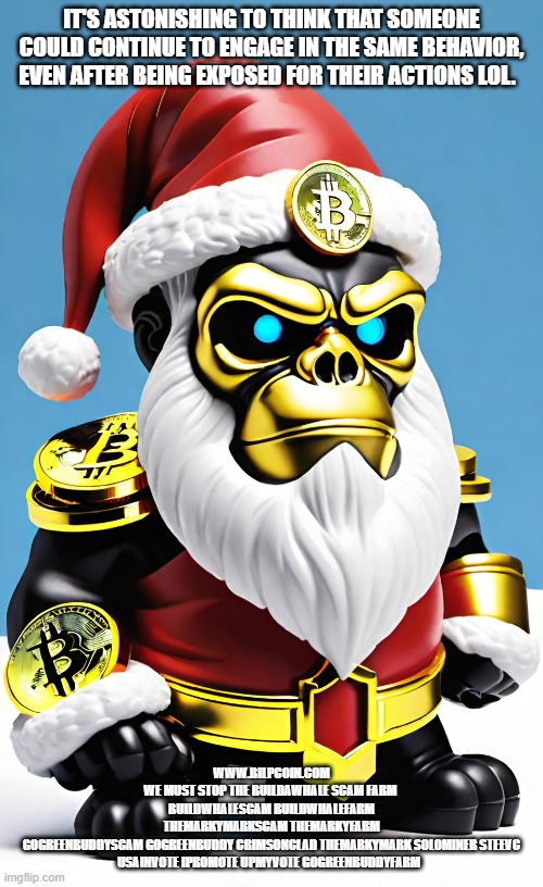 IT'S ASTONISHING TO THINK THAT SOMEONE COULD CONTINUE TO ENGAGE IN THE SAME BEHAVIOR, EVEN AFTER BEING EXPOSED FOR THEIR ACTIONS LOL. WWW.BILPCOIN.COM
WE MUST STOP THE BUILDAWHALE SCAM FARM 
BUILDWHALESCAM BUILDWHALEFARM
THEMARKYMARKSCAM THEMARKYFARM
GOGREENBUDDYSCAM GOGREENBUDDY CRIMSONCLAD THEMARKYMARK SOLOMINER STEEVC USAINVOTE IPROMOTE UPMYVOTE GOGREENBUDDYFARM | made w/ Imgflip meme maker