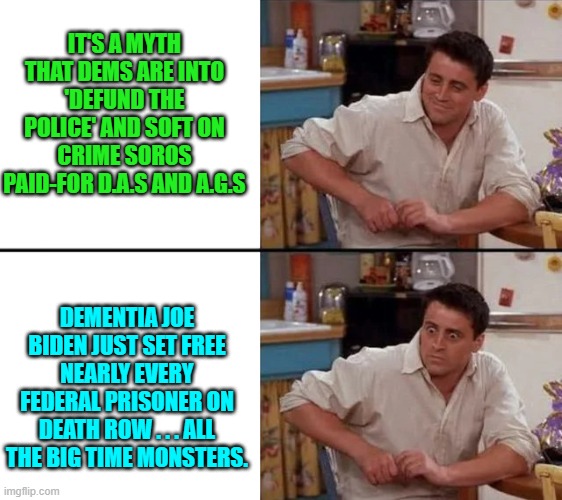But you Useful Idiot liberals keep on voting for Dem Party politicians. | IT'S A MYTH THAT DEMS ARE INTO 'DEFUND THE POLICE' AND SOFT ON CRIME SOROS PAID-FOR D.A.S AND A.G.S; DEMENTIA JOE BIDEN JUST SET FREE NEARLY EVERY FEDERAL PRISONER ON DEATH ROW . . . ALL THE BIG TIME MONSTERS. | image tagged in surprised joey | made w/ Imgflip meme maker