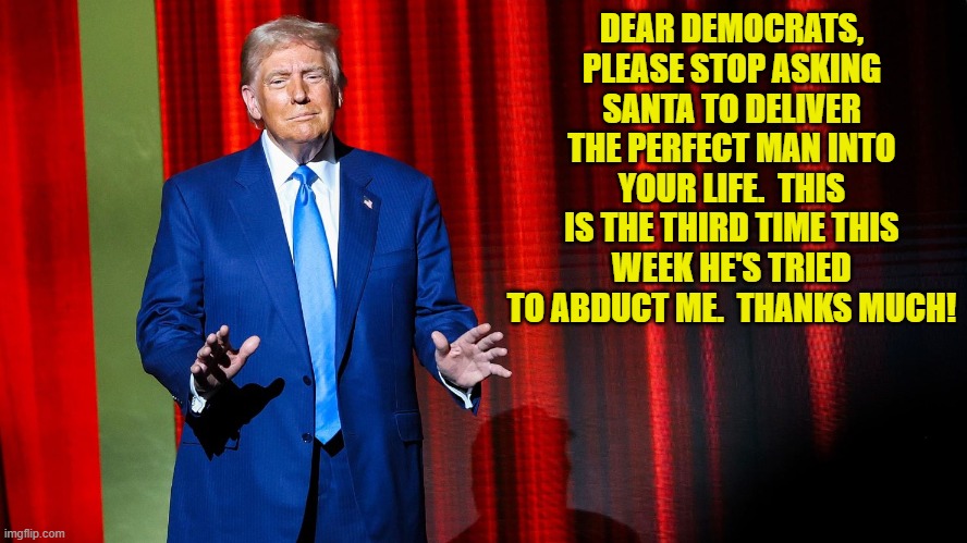 I understand that Elon Musk is also trying to keep a low profile of late. | DEAR DEMOCRATS, PLEASE STOP ASKING SANTA TO DELIVER THE PERFECT MAN INTO YOUR LIFE.  THIS IS THE THIRD TIME THIS WEEK HE'S TRIED TO ABDUCT ME.  THANKS MUCH! | image tagged in yep | made w/ Imgflip meme maker