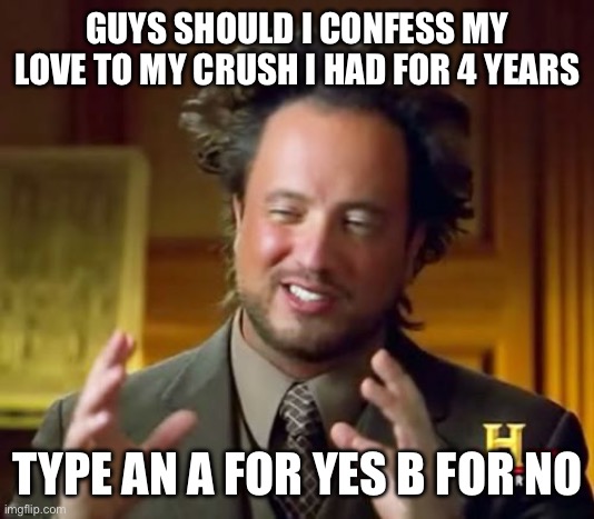 This is serious | GUYS SHOULD I CONFESS MY LOVE TO MY CRUSH I HAD FOR 4 YEARS; TYPE AN A FOR YES B FOR NO | image tagged in memes,ancient aliens,help me,funny | made w/ Imgflip meme maker