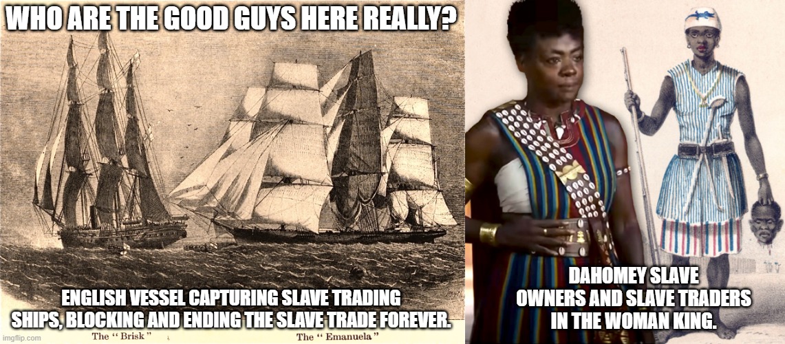 Who are the good guys here really? , you tell me. | WHO ARE THE GOOD GUYS HERE REALLY? DAHOMEY SLAVE OWNERS AND SLAVE TRADERS IN THE WOMAN KING. ENGLISH VESSEL CAPTURING SLAVE TRADING SHIPS, BLOCKING AND ENDING THE SLAVE TRADE FOREVER. | image tagged in slavery,traders,british,dahomey,woman king | made w/ Imgflip meme maker