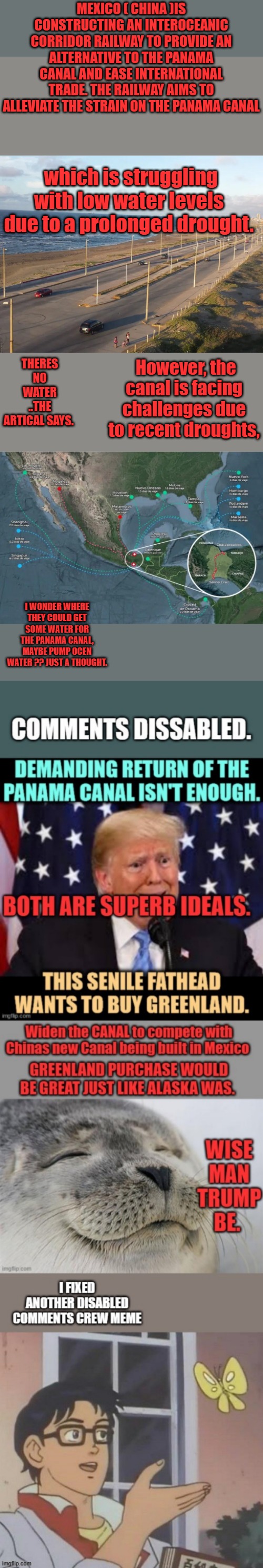 Trump wants Canal back to fix it, it should of never been given away.Already Left is mocking TRUMP on the Canal, i wonder why. | MEXICO ( CHINA )IS CONSTRUCTING AN INTEROCEANIC CORRIDOR RAILWAY TO PROVIDE AN ALTERNATIVE TO THE PANAMA CANAL AND EASE INTERNATIONAL TRADE. THE RAILWAY AIMS TO ALLEVIATE THE STRAIN ON THE PANAMA CANAL; which is struggling with low water levels due to a prolonged drought. THERES NO WATER ..THE ARTICAL SAYS. However, the canal is facing challenges due to recent droughts, I WONDER WHERE THEY COULD GET SOME WATER FOR THE PANAMA CANAL, MAYBE PUMP OCEN WATER ?? JUST A THOUGHT. | made w/ Imgflip meme maker