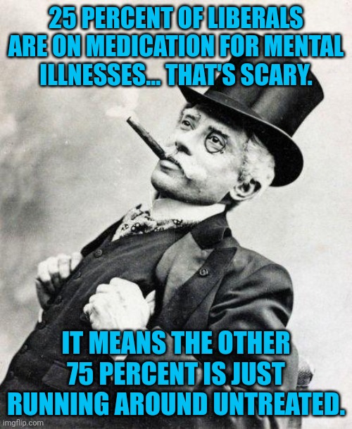 Merry Christmas Politics Stream | 25 PERCENT OF LIBERALS ARE ON MEDICATION FOR MENTAL ILLNESSES... THAT'S SCARY. IT MEANS THE OTHER 75 PERCENT IS JUST RUNNING AROUND UNTREATED. | image tagged in smug gentleman,liberals,politics lol | made w/ Imgflip meme maker