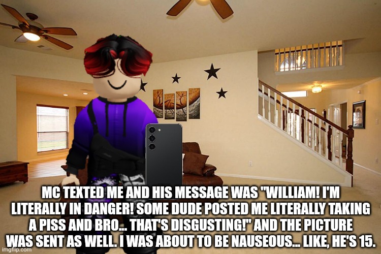 MC texted William about the piss posting incident of December 24, 2024. | MC TEXTED ME AND HIS MESSAGE WAS "WILLIAM! I'M LITERALLY IN DANGER! SOME DUDE POSTED ME LITERALLY TAKING A PISS AND BRO... THAT'S DISGUSTING!" AND THE PICTURE WAS SENT AS WELL. I WAS ABOUT TO BE NAUSEOUS... LIKE, HE'S 15. | image tagged in living room ceiling fans,william,memes,incident,urolagnia | made w/ Imgflip meme maker