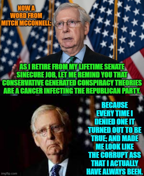 Buh-Bye Mitch.  Don't let the closing door hit you where the Good Lord split you! | NOW A WORD FROM MITCH MCCONNELL:; AS I RETIRE FROM MY LIFETIME SENATE SINECURE JOB, LET ME REMIND YOU THAT CONSERVATIVE GENERATED CONSPIRACY THEORIES ARE A CANCER INFECTING THE REPUBLICAN PARTY. BECAUSE EVERY TIME I DENIED ONE IT TURNED OUT TO BE TRUE; AND MADE ME LOOK LIKE THE CORRUPT ASS THAT I ACTUALLY HAVE ALWAYS BEEN. | image tagged in yep | made w/ Imgflip meme maker