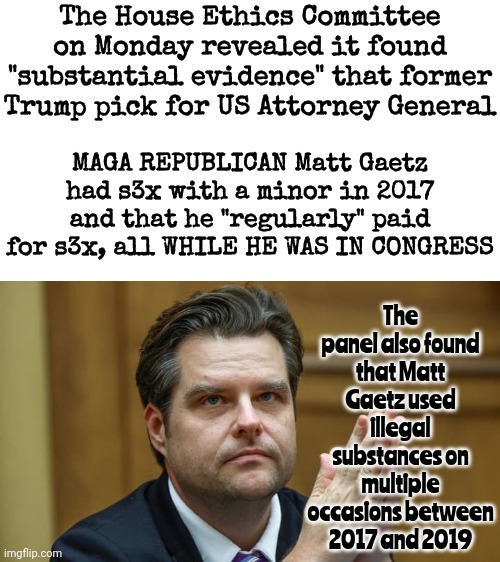 There's A Pattern Of Perversion In The Upcoming Administration | The House Ethics Committee on Monday revealed it found "substantial evidence" that former Trump pick for US Attorney General; MAGA REPUBLICAN Matt Gaetz had s3x with a minor in 2017 and that he "regularly" paid for s3x, all WHILE HE WAS IN CONGRESS; The panel also found that Matt Gaetz used illegal substances on multiple occasions between 2017 and 2019 | image tagged in donald trump is a convicted rapist,rapist,perverts,lock him up,maga,memes | made w/ Imgflip meme maker