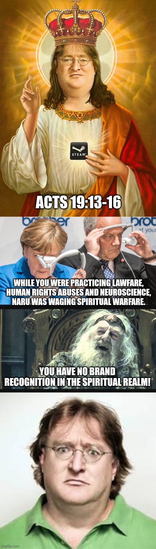 ACTS 19:13-16; WHILE YOU WERE PRACTICING LAWFARE, HUMAN RIGHTS ABUSES AND NEUROSCIENCE, NARU WAS WAGING SPIRITUAL WARFARE. YOU HAVE NO BRAND RECOGNITION IN THE SPIRITUAL REALM! | image tagged in lord gaben,what is this sorcery,you have no power here,surprized gaben | made w/ Imgflip meme maker