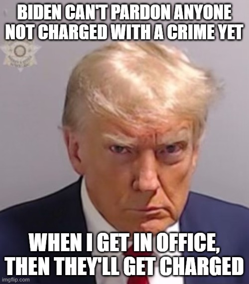 Donald Trump Mugshot | BIDEN CAN'T PARDON ANYONE NOT CHARGED WITH A CRIME YET WHEN I GET IN OFFICE, THEN THEY'LL GET CHARGED | image tagged in donald trump mugshot | made w/ Imgflip meme maker