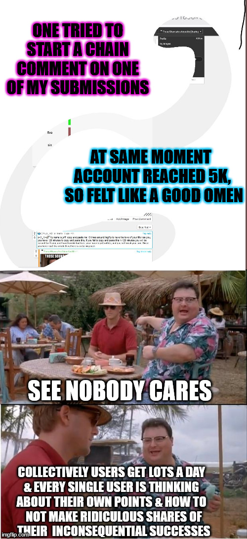 really tiring for me to listen to myself also - just seems like half way to the only reasonable goal ever for meming | ONE TRIED TO START A CHAIN COMMENT ON ONE OF MY SUBMISSIONS; AT SAME MOMENT 
ACCOUNT REACHED 5K,
 SO FELT LIKE A GOOD OMEN; SEE NOBODY CARES; COLLECTIVELY USERS GET LOTS A DAY 
& EVERY SINGLE USER IS THINKING 
ABOUT THEIR OWN POINTS & HOW TO 
 NOT MAKE RIDICULOUS SHARES OF
 THEIR  INCONSEQUENTIAL SUCCESSES | image tagged in memes,see nobody cares | made w/ Imgflip meme maker