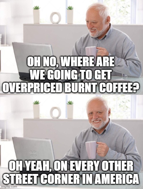 Old man cup of coffee | OH NO, WHERE ARE WE GOING TO GET OVERPRICED BURNT COFFEE? OH YEAH, ON EVERY OTHER STREET CORNER IN AMERICA | image tagged in old man cup of coffee | made w/ Imgflip meme maker