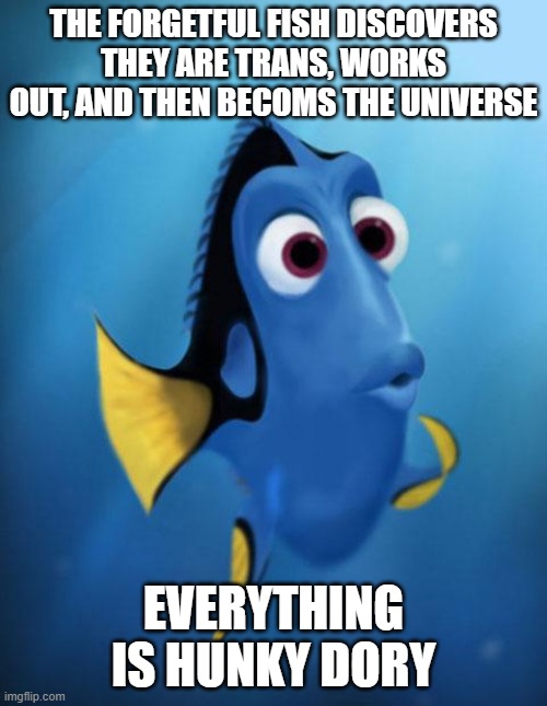 Hunky Dory | THE FORGETFUL FISH DISCOVERS THEY ARE TRANS, WORKS OUT, AND THEN BECOMS THE UNIVERSE; EVERYTHING IS HUNKY DORY | image tagged in dory,puns,finding nemo,weird,wait a minute,silly | made w/ Imgflip meme maker