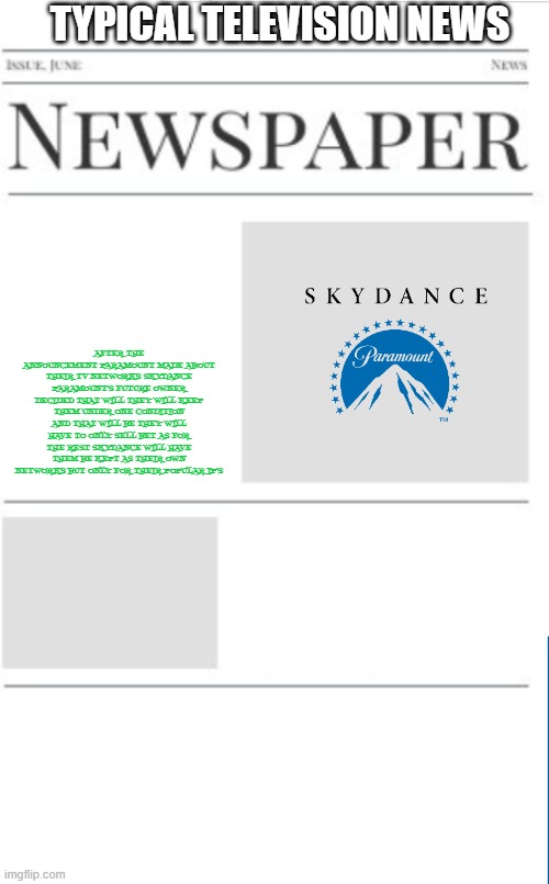 typical television news volume 31 | TYPICAL TELEVISION NEWS; AFTER THE ANNOUNCEMENT PARAMOUNT MADE ABOUT THEIR TV NETWORKS SKYDANCE PARAMOUNT'S FUTURE OWNER DECIDED THAT WILL THEY WILL KEEP THEM UNDER ONE CONDITION AND THAT WILL BE THEY WILL HAVE TO ONLY SELL BET AS FOR THE REST SKYDANCE WILL HAVE THEM BE KEPT AS THEIR OWN NETWORKS BUT ONLY FOR THEIR POPULAR IP'S | image tagged in blank newspaper,paramount,television,prediction,fake | made w/ Imgflip meme maker