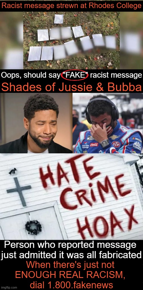 FAKE Race War...FAKE Victims Report | Racist message strewn at Rhodes College; Oops, should say "FAKE" racist message; Shades of Jussie & Bubba; Person who reported message 
just admitted it was all fabricated; When there's just not 
ENOUGH REAL RACISM, 
dial 1.800.fakenews | image tagged in hoax,here we go again,hate crime,racism,race card,stop making it up | made w/ Imgflip meme maker