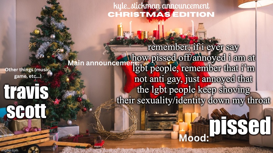 kyle_stickman announcement CHRISTMAS EDITION | remember; if i ever say how pissed off/annoyed i am at lgbt people, remember that i’m not anti gay, just annoyed that the lgbt people keep shoving their sexuality/identity down my throat; travis scott; pissed | image tagged in kyle_stickman announcement christmas edition | made w/ Imgflip meme maker