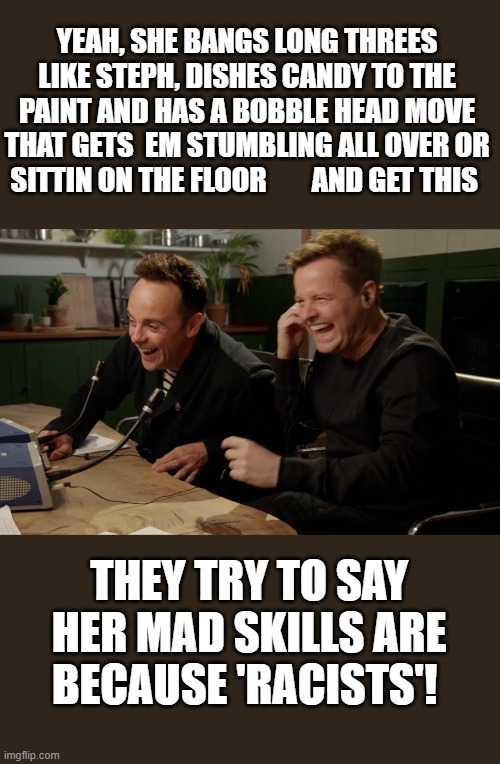 Race or hard work? Diva's need less spa days and more drills. | YEAH, SHE BANGS LONG THREES LIKE STEPH, DISHES CANDY TO THE PAINT AND HAS A BOBBLE HEAD MOVE THAT GETS  EM STUMBLING ALL OVER OR SITTIN ON THE FLOOR        AND GET THIS; THEY TRY TO SAY HER MAD SKILLS ARE BECAUSE 'RACISTS'! | image tagged in ant n dec now tell them | made w/ Imgflip meme maker