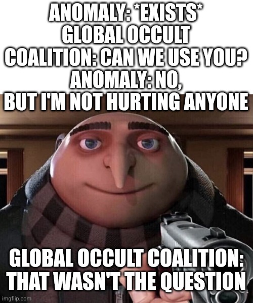 Day 2 of using memes to badly explain GOIs | ANOMALY: *EXISTS*
GLOBAL OCCULT COALITION: CAN WE USE YOU?
ANOMALY: NO, BUT I'M NOT HURTING ANYONE; GLOBAL OCCULT COALITION: THAT WASN'T THE QUESTION | image tagged in gru gun,scp | made w/ Imgflip meme maker