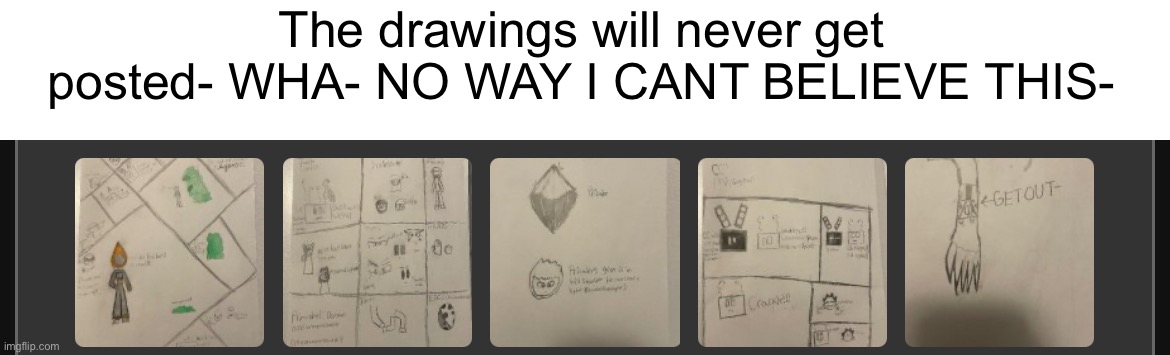 Here’s some previews | The drawings will never get posted- WHA- NO WAY I CANT BELIEVE THIS- | made w/ Imgflip meme maker