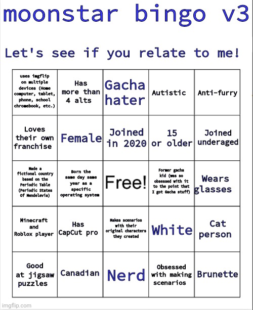 Made a new bingo. | moonstar bingo v3; Let's see if you relate to me! uses imgflip on multiple devices (Home computer, tablet, phone, school chromebook, etc.); Has more than 4 alts; Gacha hater; Autistic; Anti-furry; Female; Loves their own franchise; Joined in 2020; Joined underaged; 15 or older; Former gacha kid (was so obsessed with it to the point that I got Gacha stuff); Made a fictional country based on the Periodic Table (Periodic States Of Mendelevia); Wears glasses; Born the same day same year as a specific operating system; Minecraft and Roblox player; Has CapCut pro; Cat person; White; Makes scenarios with their original characters they created; Canadian; Brunette; Good at jigsaw puzzles; Nerd; Obsessed with making scenarios | image tagged in blank bingo | made w/ Imgflip meme maker