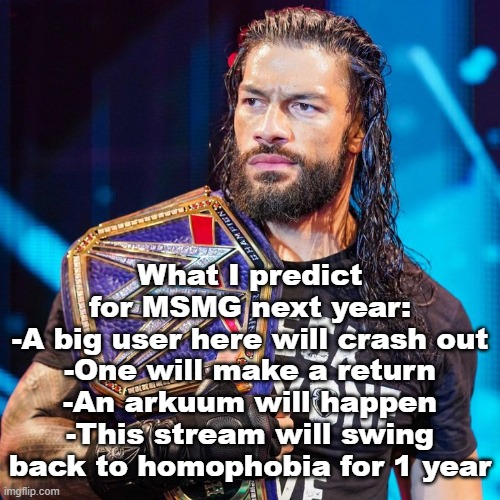 Roman Reigns | What I predict for MSMG next year:
-A big user here will crash out
-One will make a return
-An arkuum will happen
-This stream will swing back to homophobia for 1 year | image tagged in roman reigns | made w/ Imgflip meme maker