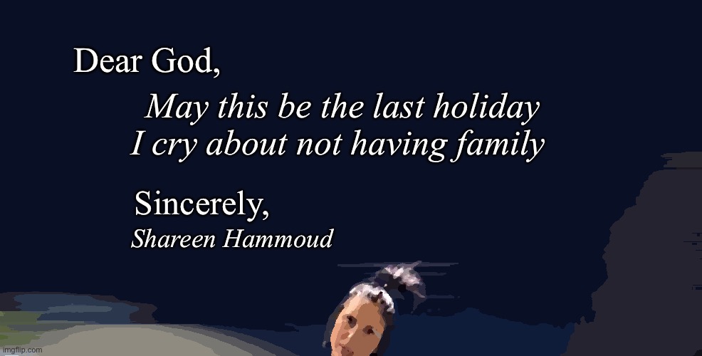 May this be the last holiday I cry about not having family | Dear God, May this be the last holiday I cry about not having family; Sincerely, Shareen Hammoud | image tagged in family,holidays,shareenhammoud | made w/ Imgflip meme maker