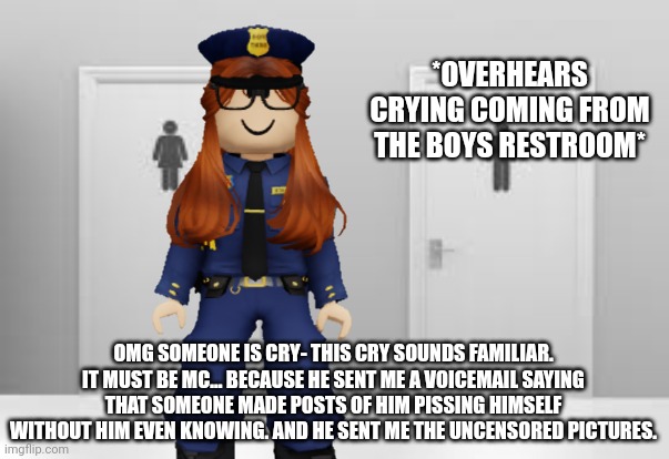 CC hears MC crying in the Cribmart restroom... | *OVERHEARS CRYING COMING FROM THE BOYS RESTROOM*; OMG SOMEONE IS CRY- THIS CRY SOUNDS FAMILIAR. IT MUST BE MC... BECAUSE HE SENT ME A VOICEMAIL SAYING THAT SOMEONE MADE POSTS OF HIM PISSING HIMSELF WITHOUT HIM EVEN KNOWING. AND HE SENT ME THE UNCENSORED PICTURES. | image tagged in cribmart,cc,crying,incident | made w/ Imgflip meme maker