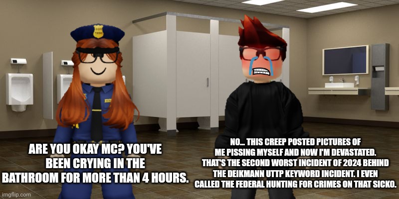 MC has been crying in the restroom for over 4 hours... | NO... THIS CREEP POSTED PICTURES OF ME PISSING MYSELF AND NOW I'M DEVASTATED. THAT'S THE SECOND WORST INCIDENT OF 2024 BEHIND THE DEIKMANN UTTP KEYWORD INCIDENT. I EVEN CALLED THE FEDERAL HUNTING FOR CRIMES ON THAT SICKO. ARE YOU OKAY MC? YOU'VE BEEN CRYING IN THE BATHROOM FOR MORE THAN 4 HOURS. | image tagged in mc,cc,memes,incident,cribmart | made w/ Imgflip meme maker