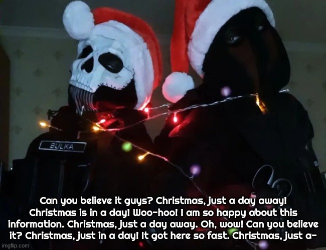 Christmas temp 1 | Can you believe it guys? Christmas, just a day away! Christmas is in a day! Woo-hoo! I am so happy about this information. Christmas, just a day away. Oh, wow! Can you believe it? Christmas, just in a day! It got here so fast. Christmas, just a- | image tagged in christmas temp 1 | made w/ Imgflip meme maker