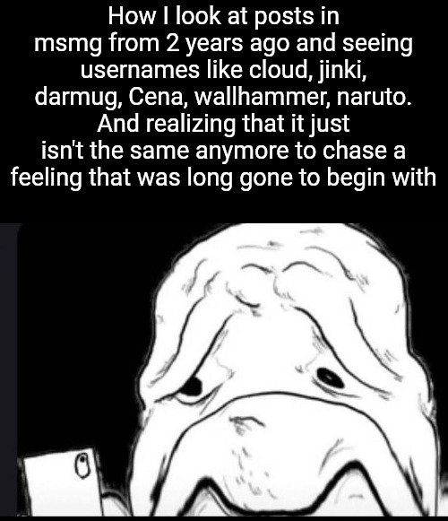 How I look at posts in msmg from 2 years ago and seeing usernames like cloud, jinki, darmug, Cena, wallhammer, naruto. And realizing that it just isn't the same anymore to chase a feeling that was long gone to begin with | made w/ Imgflip meme maker