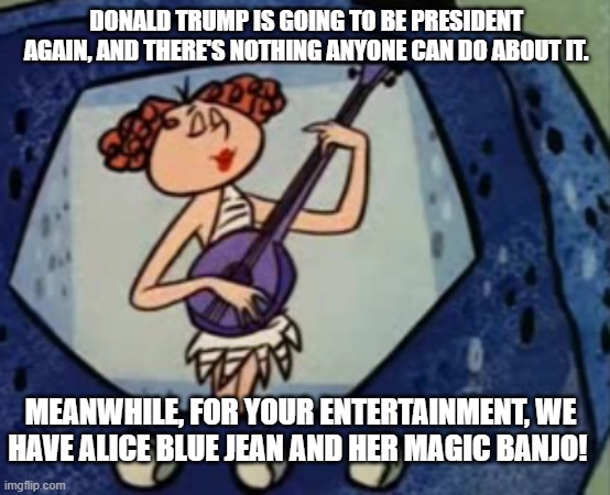 Alice Blue Jean and her Magic Banjo Trump 47 | DONALD TRUMP IS GOING TO BE PRESIDENT AGAIN, AND THERE'S NOTHING ANYONE CAN DO ABOUT IT. MEANWHILE, FOR YOUR ENTERTAINMENT, WE HAVE ALICE BLUE JEAN AND HER MAGIC BANJO! | image tagged in alice blue jean and her magic banjo,i hate donald trump,trump sucks | made w/ Imgflip meme maker