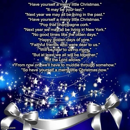 Merry Christmas  | "Have yourself a merry little Christmas."
"It may be your last."
"Next year we may all be living in the past."
"Have yourself a merry little Christmas."
"Pop that champagne cork."
"Next year we may all be living in New York."
"No good times like the olden days."
"Happy golden days of yore."
"Faithful friends who were dear to us."
"Will be near to us no more."
"But at least we all will be together."
"If the Lord allows."
"From now on, we'll have to muddle through somehow."
"So have yourself a merry little Christmas now." | image tagged in merry christmas | made w/ Imgflip meme maker