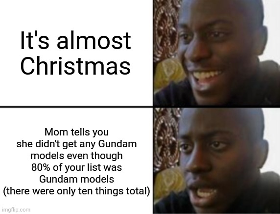 Sounds like I'm just gonna get a bunch of legos that'll have to go straight into storage like last year -_- | It's almost Christmas; Mom tells you she didn't get any Gundam models even though 80% of your list was Gundam models
(there were only ten things total) | image tagged in oh yeah oh no | made w/ Imgflip meme maker