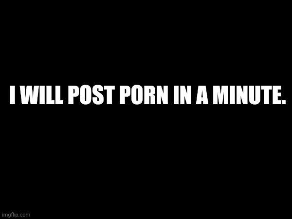 I WILL POST PORN IN A MINUTE. | image tagged in not actual porn fucktards | made w/ Imgflip meme maker