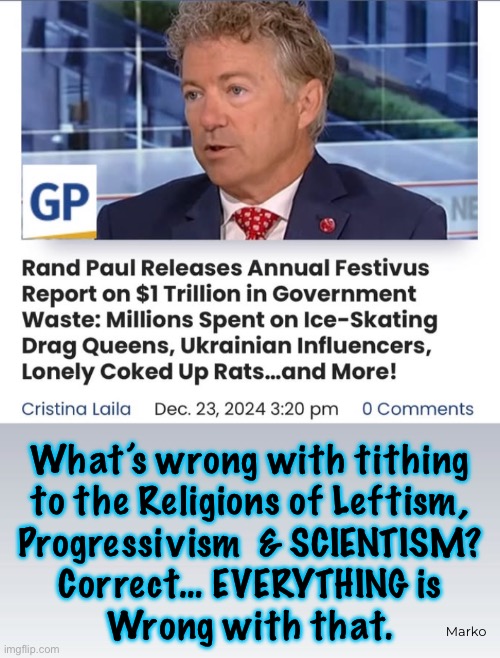 YOUR Money For THEIR Causes | What’s wrong with tithing

to the Religions of Leftism,
Progressivism  & SCIENTISM?
Correct… EVERYTHING is
Wrong with that. Marko | image tagged in memes,lefty never runs out of shit 2 give your money to,leftists progressives dumbocrats kissmyass,perverse freaks | made w/ Imgflip meme maker