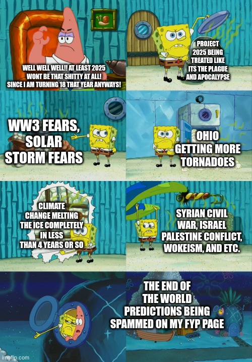 A NEW YEAR, A NEW CONCERN. (not spreading drama or shit like that other than deradicalizing people from evil demons that are rui | PROJECT 2025 BEING TREATED LIKE ITS THE PLAGUE AND APOCALYPSE; WELL WELL WELL!! AT LEAST 2025 WONT BE THAT SHITTY AT ALL! SINCE I AM TURNING 18 THAT YEAR ANYWAYS! WW3 FEARS, SOLAR STORM FEARS; OHIO GETTING MORE TORNADOES; CLIMATE CHANGE MELTING THE ICE COMPLETELY IN LESS THAN 4 YEARS OR SO; SYRIAN CIVIL WAR, ISRAEL PALESTINE CONFLICT, WOKEISM, AND ETC. THE END OF THE WORLD PREDICTIONS BEING SPAMMED ON MY FYP PAGE | image tagged in spongebob diapers meme | made w/ Imgflip meme maker