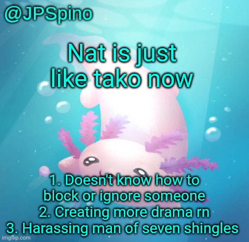 JPSpino's axolotl temp updated | Nat is just like tako now; 1. Doesn't know how to block or ignore someone
2. Creating more drama rn
3. Harassing man of seven shingles | image tagged in jpspino's axolotl temp updated | made w/ Imgflip meme maker