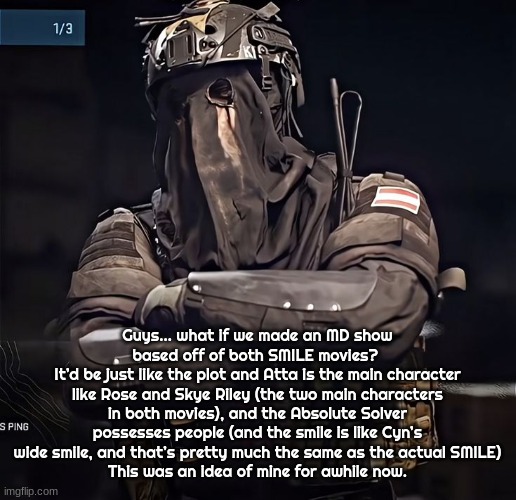 Col.Konig Announcement 1 | Guys… what if we made an MD show based off of both SMILE movies? 
It’d be just like the plot and Atta is the main character like Rose and Skye Riley (the two main characters in both movies), and the Absolute Solver possesses people (and the smile is like Cyn’s wide smile, and that’s pretty much the same as the actual SMILE)
This was an idea of mine for awhile now. | image tagged in col konig announcement 1 | made w/ Imgflip meme maker