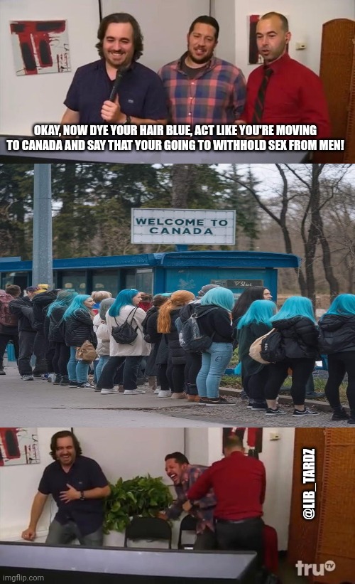 Lib ladies | OKAY, NOW DYE YOUR HAIR BLUE, ACT LIKE YOU'RE MOVING TO CANADA AND SAY THAT YOUR GOING TO WITHHOLD SEX FROM MEN! @LIB_TARDZ | image tagged in impractical jokers laughing | made w/ Imgflip meme maker