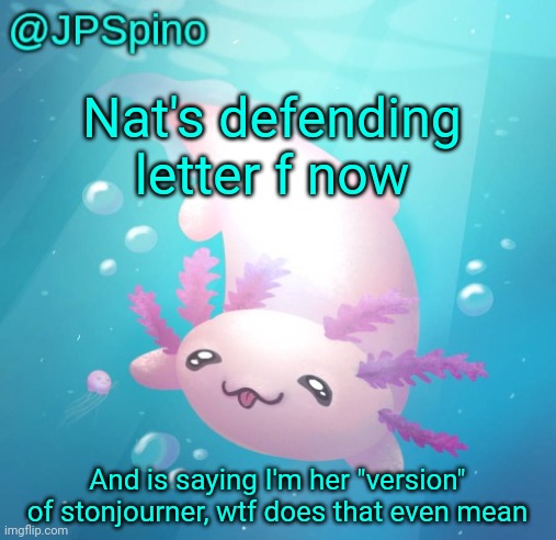 JPSpino's axolotl temp updated | Nat's defending letter f now; And is saying I'm her "version" of stonjourner, wtf does that even mean | image tagged in jpspino's axolotl temp updated | made w/ Imgflip meme maker