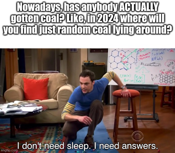 I NEED ANSWERS | Nowadays, has anybody ACTUALLY gotten coal? Like, in 2024 where will you find just random coal lying around? | image tagged in i don't need sleep i need answers | made w/ Imgflip meme maker