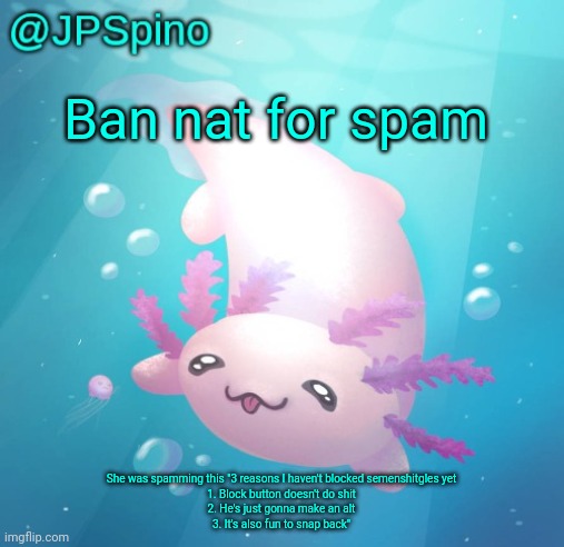 Just use the block button bro | Ban nat for spam; She was spamming this "3 reasons I haven't blocked semenshitgles yet
1. Block button doesn't do shit
2. He's just gonna make an alt
3. It's also fun to snap back" | image tagged in jpspino's axolotl temp updated | made w/ Imgflip meme maker